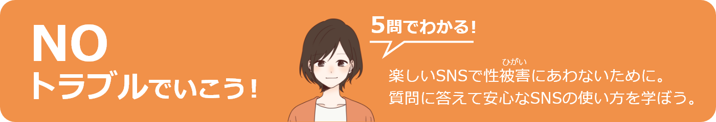 NOトラブルでいこう! 5問でわかる! 楽しいSNSで性被害にあわないために安心なSNSの使い方をクイズで学ぼう!