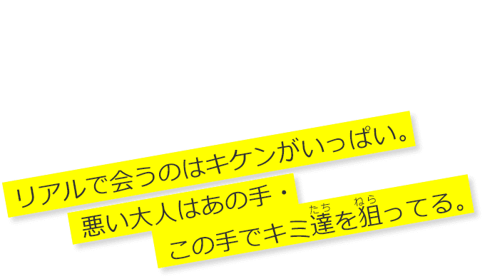 みんなに知って欲しい 「悪い大人の手口」 リアルで会うのはキケンがいっぱい。 悪い大人はあの手・この手でキミ達を狙ってる。