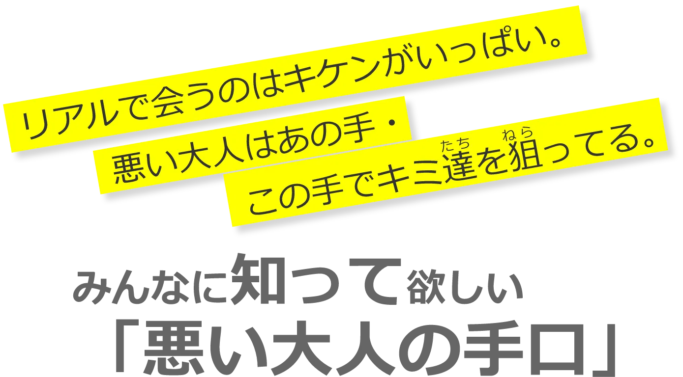 みんなに知って欲しい 「悪い大人の手口」 リアルで会うのはキケンがいっぱい。 悪い大人はあの手・この手でキミ達を狙ってる。