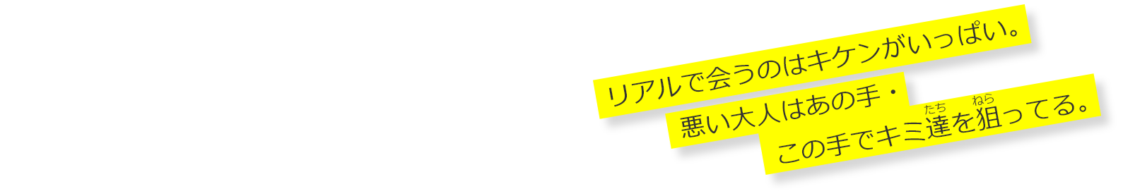 みんなに知って欲しい 「悪い大人の手口」 リアルで会うのはキケンがいっぱい。 悪い大人はあの手・この手でキミ達を狙ってる。