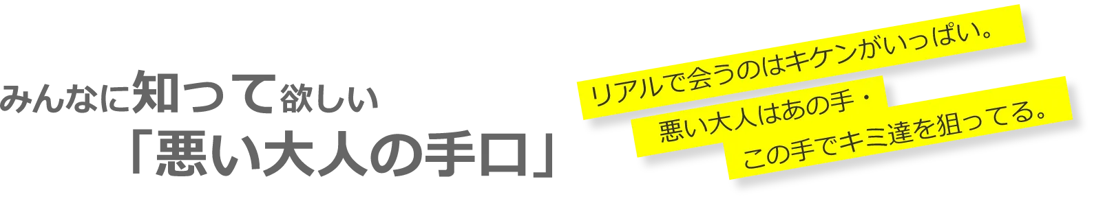 みんなに知って欲しい 「悪い大人の手口」 リアルで会うのはキケンがいっぱい。 悪い大人はあの手・この手でキミ達を狙ってる。